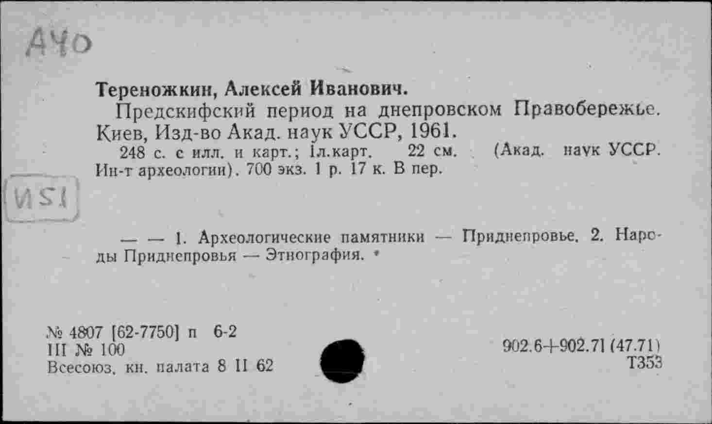 ﻿АЧо
Тереножкин, Алексей Иванович.
Предскифский период на днепровском Правобережье.
Киев, Изд-во Акад, наук УССР, 1961.
248 с. е илл. и карт.; Іл.карт. 22 см. (Акад, наук УССР. Ин-т археологии). 700 экз. 1 р. 17 к. В пер.
И я
_____>
------1. Археологические памятники — Приднепровье. 2. Народы Приднепровья — Этнография. •
№ 4807 [62-7750] п 6-2
III № 100
Всесоюз. кн. палата 8 11 62
902.6+902.71 (47.71)
Т353